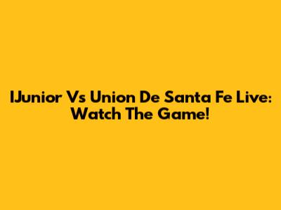 IJunior Vs Union De Santa Fe Live: Watch The Game!