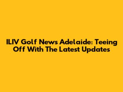 ILIV Golf News Adelaide: Teeing Off With The Latest Updates