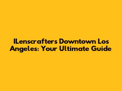 ILenscrafters Downtown Los Angeles: Your Ultimate Guide