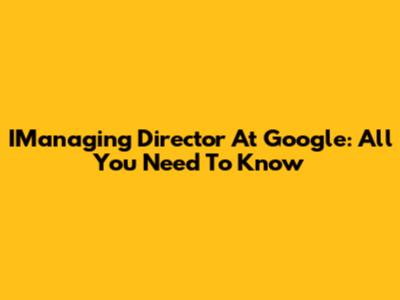 IManaging Director At Google: All You Need To Know