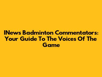 INews Badminton Commentators: Your Guide To The Voices Of The Game