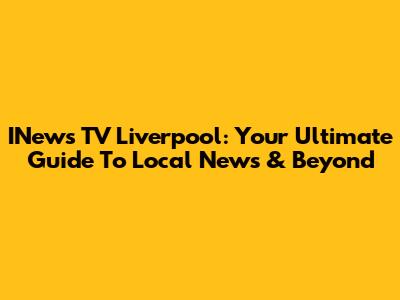 INews TV Liverpool: Your Ultimate Guide To Local News & Beyond