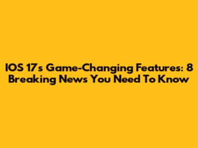 IOS 17's Game-Changing Features: 8 Breaking News You Need To Know