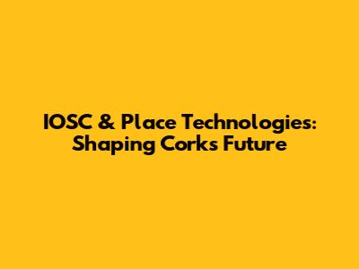 IOSC & Place Technologies: Shaping Cork's Future