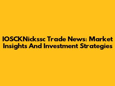 IOSCKNickssc Trade News: Market Insights And Investment Strategies