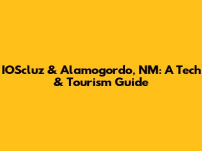 IOScluz & Alamogordo, NM: A Tech & Tourism Guide