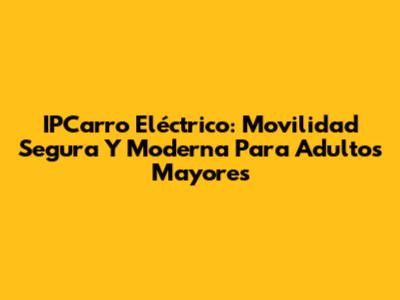 IPCarro Eléctrico: Movilidad Segura Y Moderna Para Adultos Mayores