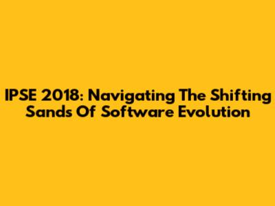 IPSE 2018: Navigating The Shifting Sands Of Software Evolution