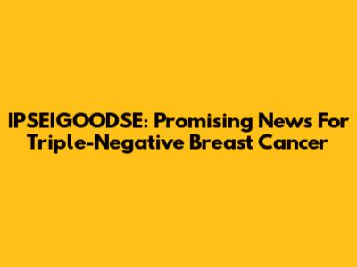 IPSEIGOODSE: Promising News For Triple-Negative Breast Cancer