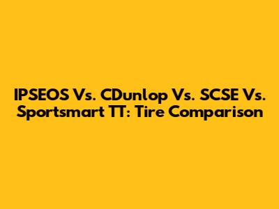 IPSEOS Vs. CDunlop Vs. SCSE Vs. Sportsmart TT: Tire Comparison