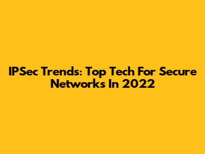 IPSec Trends: Top Tech For Secure Networks In 2022