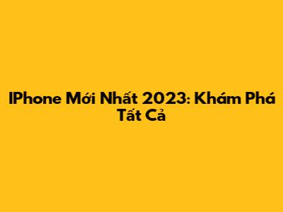 IPhone Mới Nhất 2023: Khám Phá Tất Cả