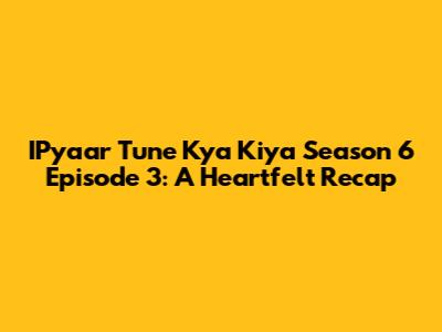 IPyaar Tune Kya Kiya Season 6 Episode 3: A Heartfelt Recap