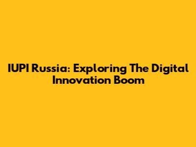 IUPI Russia: Exploring The Digital Innovation Boom