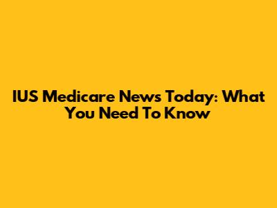 IUS Medicare News Today: What You Need To Know