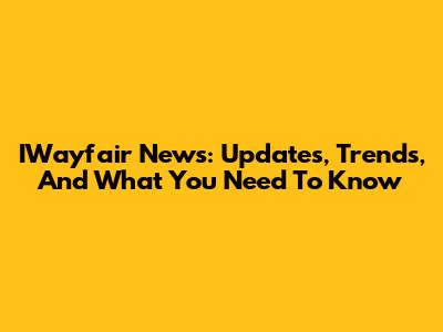 IWayfair News: Updates, Trends, And What You Need To Know