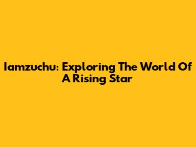 Iamzuchu: Exploring The World Of A Rising Star