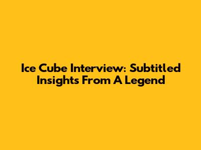 Ice Cube Interview: Subtitled Insights From A Legend