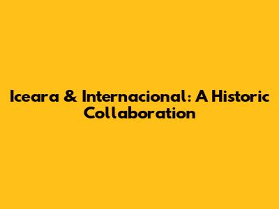 Iceara & Internacional: A Historic Collaboration