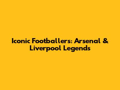 Iconic Footballers: Arsenal & Liverpool Legends