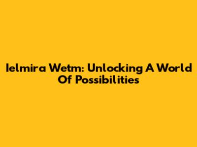 Ielmira Wetm: Unlocking A World Of Possibilities