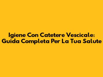 Igiene Con Catetere Vescicale: Guida Completa Per La Tua Salute