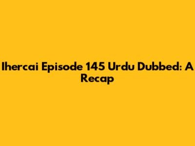 Ihercai Episode 145 Urdu Dubbed: A Recap