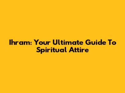 Ihram: Your Ultimate Guide To Spiritual Attire