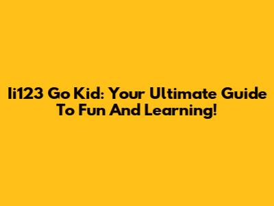 Ii123 Go Kid: Your Ultimate Guide To Fun And Learning!