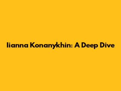 Iianna Konanykhin: A Deep Dive