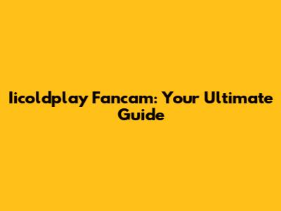 Iicoldplay Fancam: Your Ultimate Guide