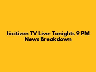Iiicitizen TV Live: Tonight's 9 PM News Breakdown
