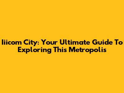 Iiicom City: Your Ultimate Guide To Exploring This Metropolis