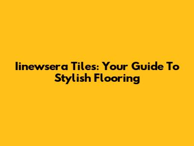 Iinewsera Tiles: Your Guide To Stylish Flooring