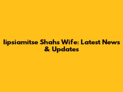 Iipsiamitse Shah's Wife: Latest News & Updates