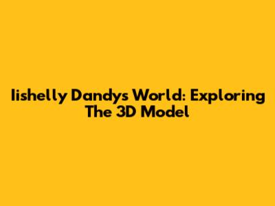 Iishelly Dandy's World: Exploring The 3D Model