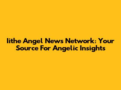 Iithe Angel News Network: Your Source For Angelic Insights