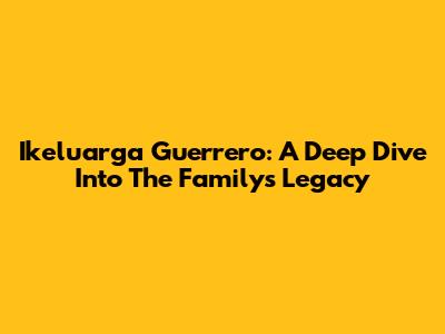 Ikeluarga Guerrero: A Deep Dive Into The Family's Legacy