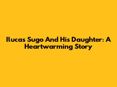Ilucas Sugo And His Daughter: A Heartwarming Story