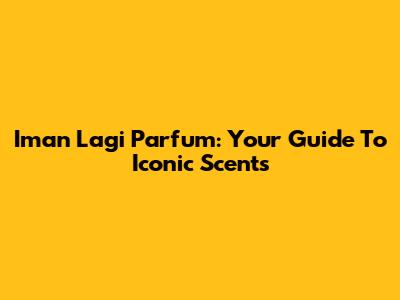 Iman Lagi Parfum: Your Guide To Iconic Scents