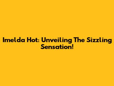 Imelda Hot: Unveiling The Sizzling Sensation!