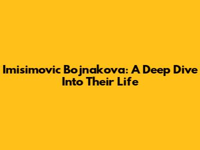 Imisimovic Bojnakova: A Deep Dive Into Their Life