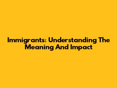 Immigrants: Understanding The Meaning And Impact