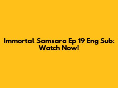 Immortal Samsara Ep 19 Eng Sub: Watch Now!