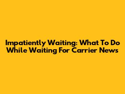 Impatiently Waiting: What To Do While Waiting For Carrier News