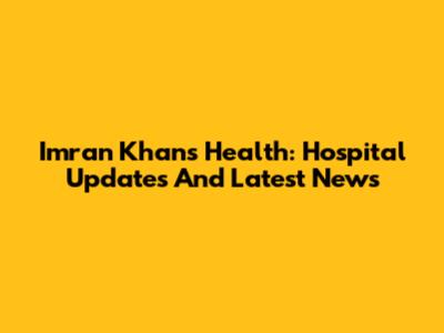 Imran Khan's Health: Hospital Updates And Latest News