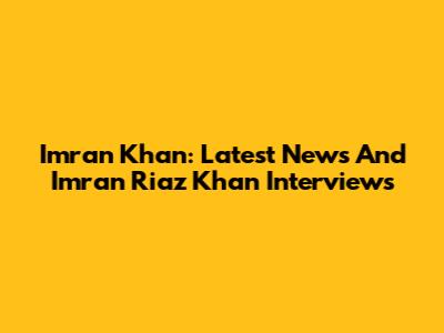 Imran Khan: Latest News And Imran Riaz Khan Interviews