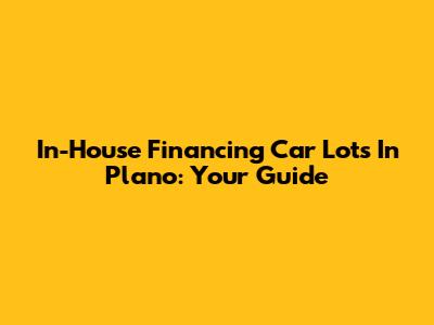 In-House Financing Car Lots In Plano: Your Guide