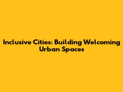 Inclusive Cities: Building Welcoming Urban Spaces