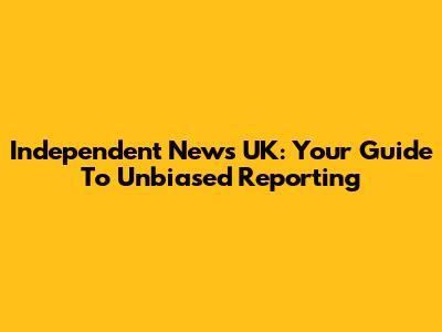 Independent News UK: Your Guide To Unbiased Reporting